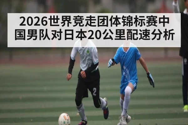 2026世界竞走团体锦标赛中国男队对日本20公里配速分析
