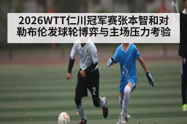 2026WTT仁川冠军赛张本智和对勒布伦发球轮博弈与主场压力考验
